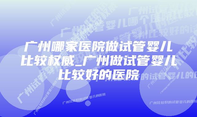 广州哪家医院做试管婴儿比较权威_广州做试管婴儿比较好的医院