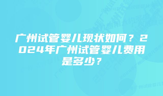 广州试管婴儿现状如何？2024年广州试管婴儿费用是多少？