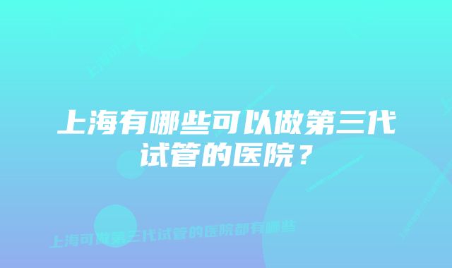 上海有哪些可以做第三代试管的医院？