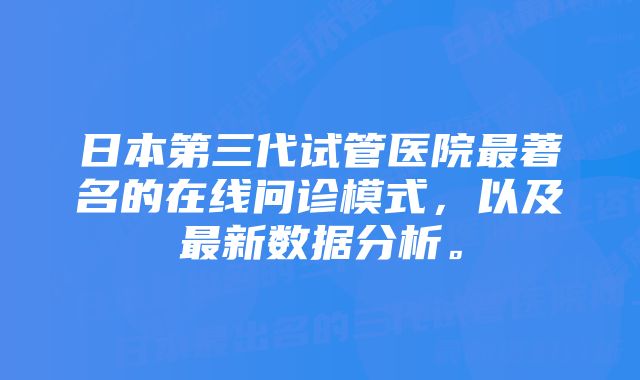 日本第三代试管医院最著名的在线问诊模式，以及最新数据分析。