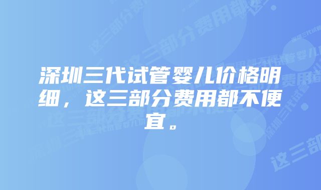 深圳三代试管婴儿价格明细，这三部分费用都不便宜。