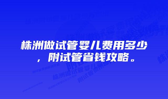 株洲做试管婴儿费用多少，附试管省钱攻略。