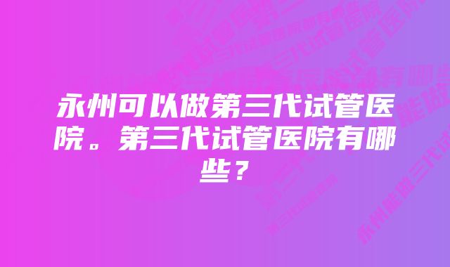 永州可以做第三代试管医院。第三代试管医院有哪些？