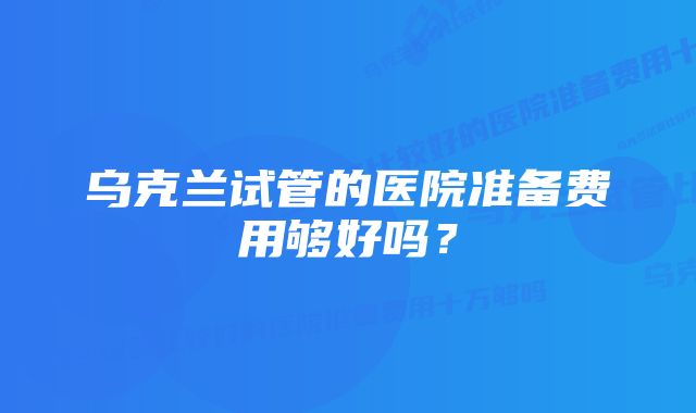 乌克兰试管的医院准备费用够好吗？