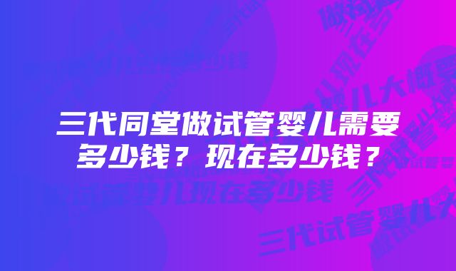 三代同堂做试管婴儿需要多少钱？现在多少钱？