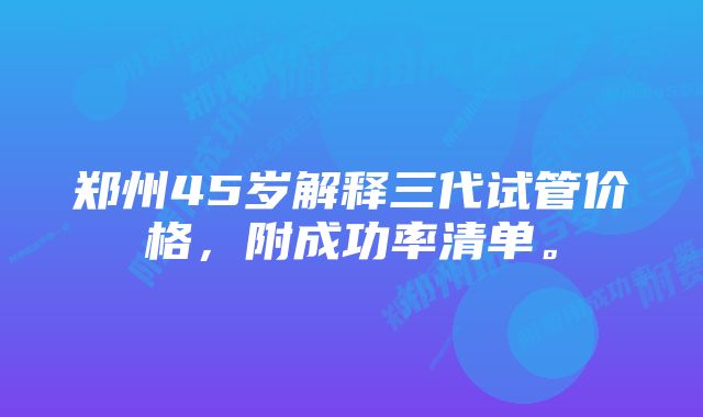 郑州45岁解释三代试管价格，附成功率清单。