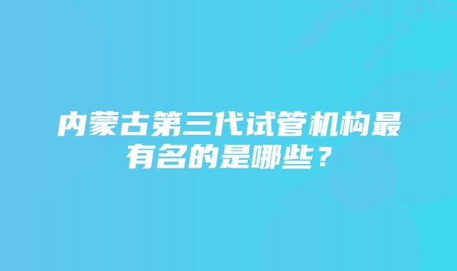 内蒙古第三代试管机构最有名的是哪些？