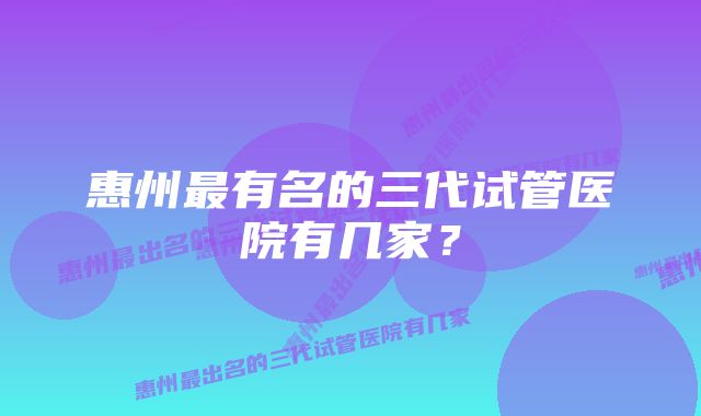 惠州最有名的三代试管医院有几家？