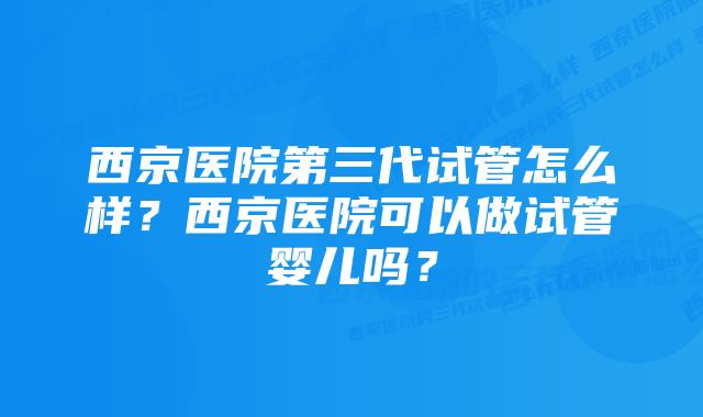 西京医院第三代试管怎么样？西京医院可以做试管婴儿吗？