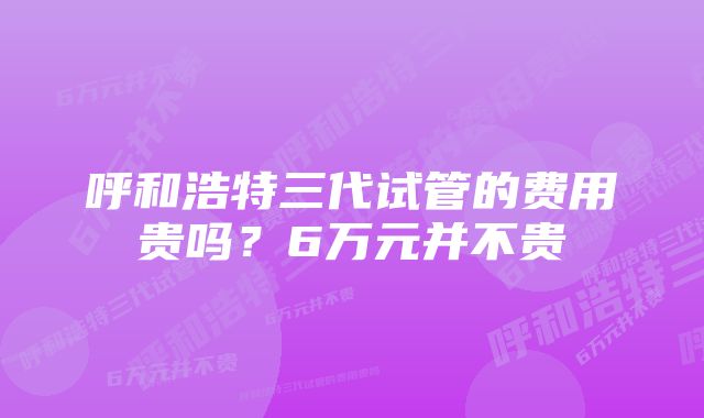 呼和浩特三代试管的费用贵吗？6万元并不贵