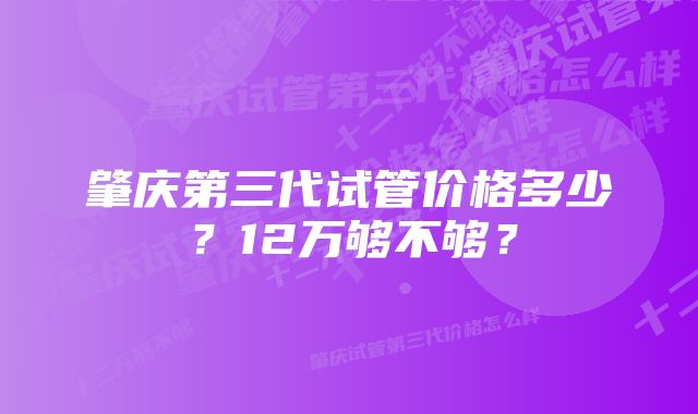 肇庆第三代试管价格多少？12万够不够？