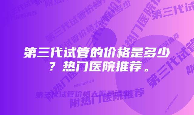 第三代试管的价格是多少？热门医院推荐。