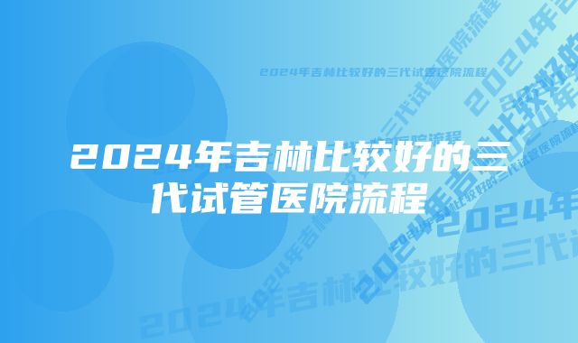 2024年吉林比较好的三代试管医院流程