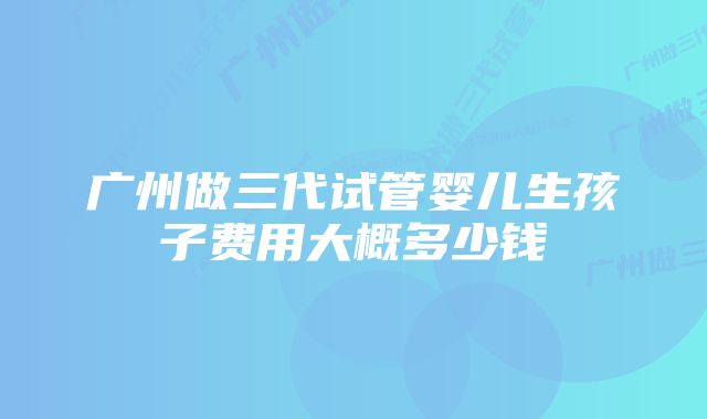 广州做三代试管婴儿生孩子费用大概多少钱