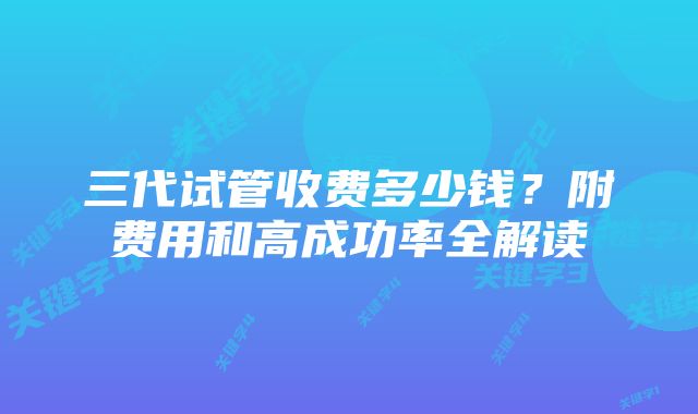 三代试管收费多少钱？附费用和高成功率全解读