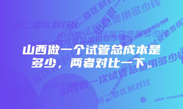 山西做一个试管总成本是多少，两者对比一下。