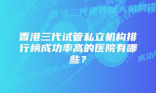 香港三代试管私立机构排行榜成功率高的医院有哪些？