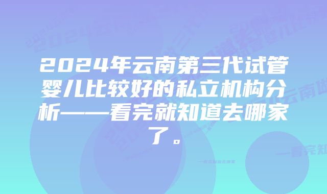 2024年云南第三代试管婴儿比较好的私立机构分析——看完就知道去哪家了。