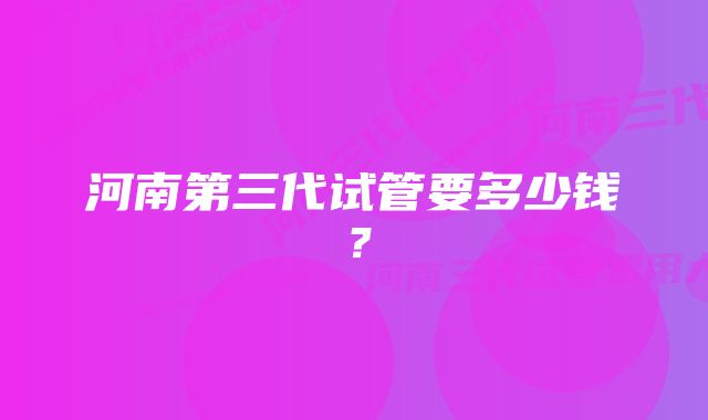 河南第三代试管要多少钱？