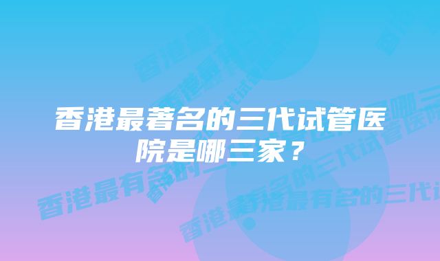 香港最著名的三代试管医院是哪三家？