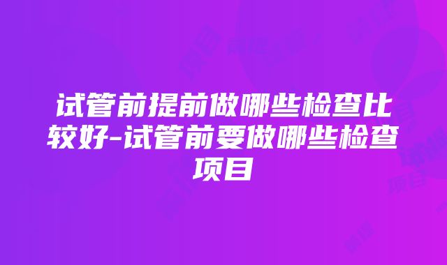 试管前提前做哪些检查比较好-试管前要做哪些检查项目