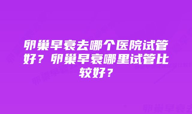 卵巢早衰去哪个医院试管好？卵巢早衰哪里试管比较好？