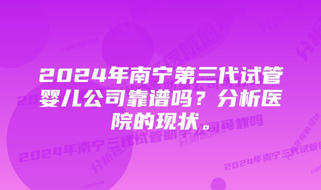 2024年南宁第三代试管婴儿公司靠谱吗？分析医院的现状。