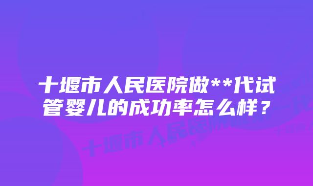 十堰市人民医院做**代试管婴儿的成功率怎么样？