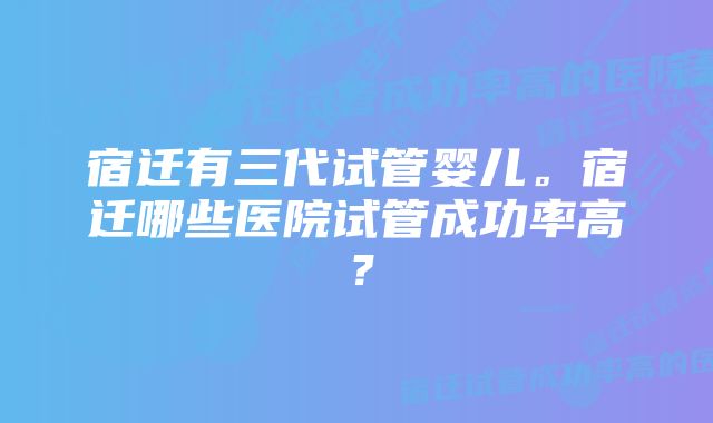 宿迁有三代试管婴儿。宿迁哪些医院试管成功率高？