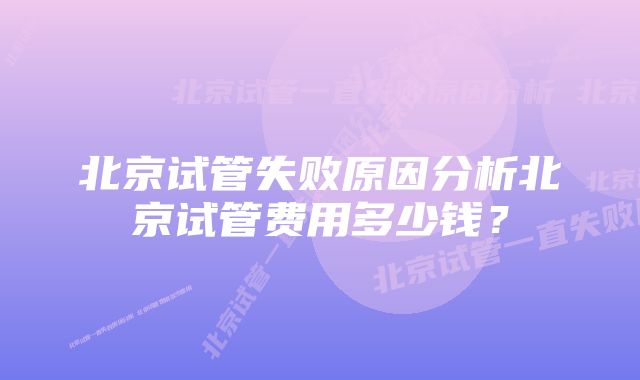 北京试管失败原因分析北京试管费用多少钱？