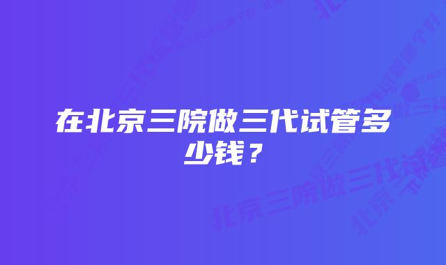 在北京三院做三代试管多少钱？