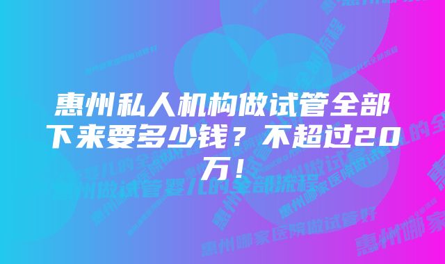 惠州私人机构做试管全部下来要多少钱？不超过20万！