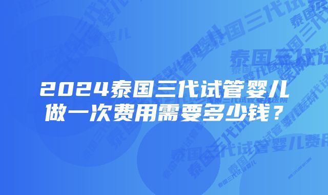 2024泰国三代试管婴儿做一次费用需要多少钱？