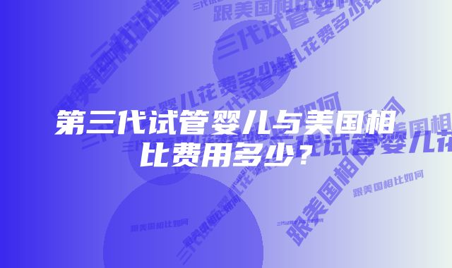 第三代试管婴儿与美国相比费用多少？