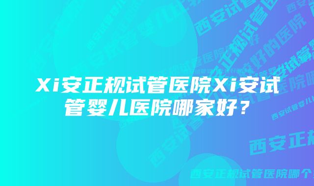 Xi安正规试管医院Xi安试管婴儿医院哪家好？