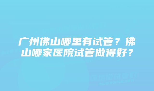 广州佛山哪里有试管？佛山哪家医院试管做得好？