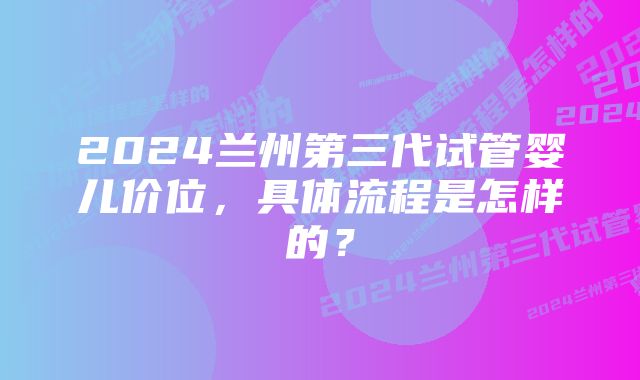 2024兰州第三代试管婴儿价位，具体流程是怎样的？