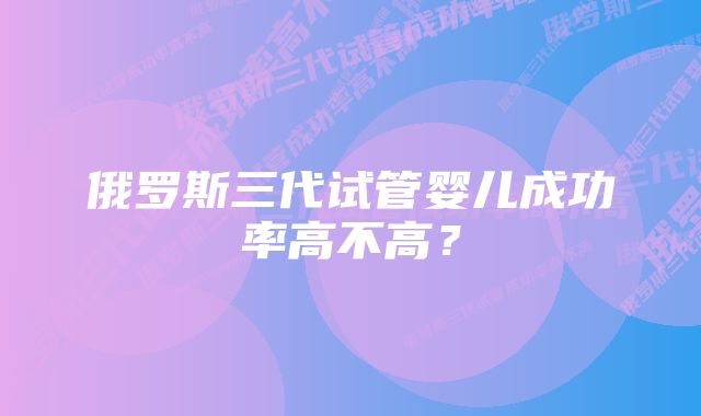 俄罗斯三代试管婴儿成功率高不高？