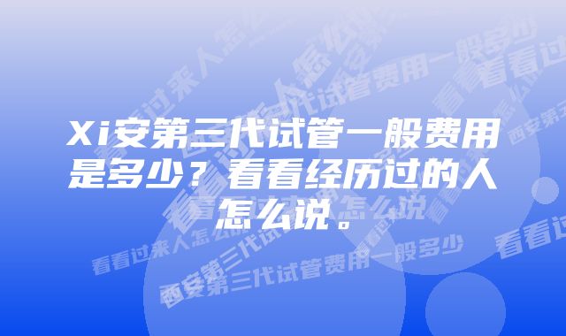 Xi安第三代试管一般费用是多少？看看经历过的人怎么说。