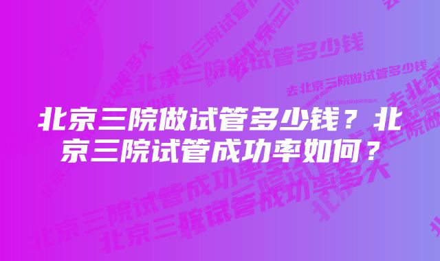 北京三院做试管多少钱？北京三院试管成功率如何？