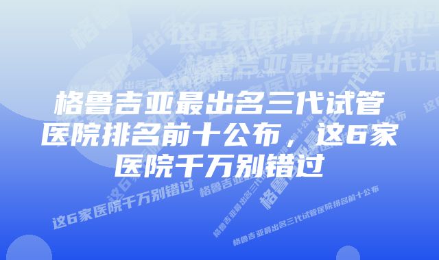 格鲁吉亚最出名三代试管医院排名前十公布，这6家医院千万别错过