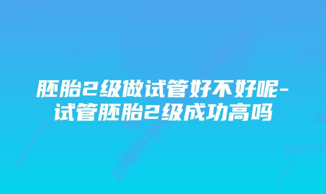 胚胎2级做试管好不好呢-试管胚胎2级成功高吗