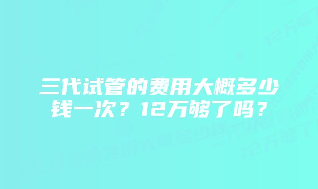 三代试管的费用大概多少钱一次？12万够了吗？