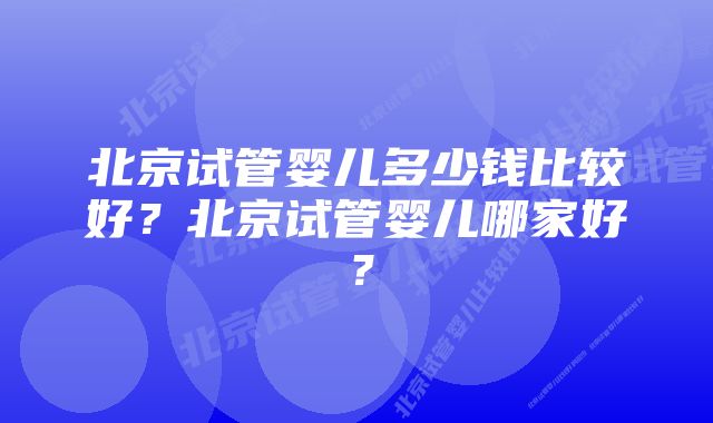 北京试管婴儿多少钱比较好？北京试管婴儿哪家好？