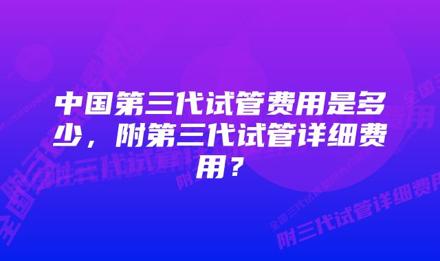 中国第三代试管费用是多少，附第三代试管详细费用？