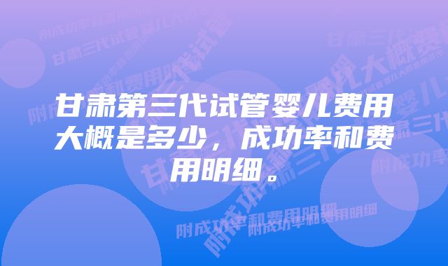 甘肃第三代试管婴儿费用大概是多少，成功率和费用明细。