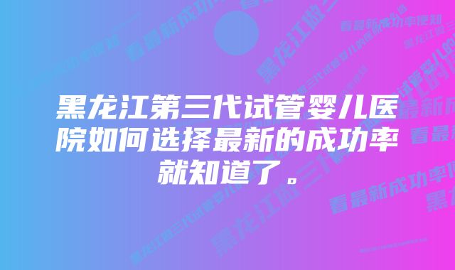 黑龙江第三代试管婴儿医院如何选择最新的成功率就知道了。