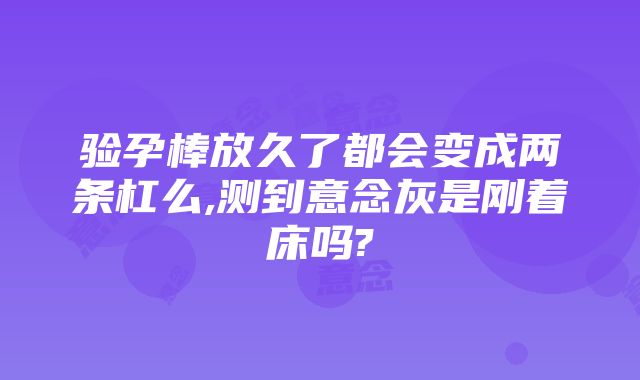 验孕棒放久了都会变成两条杠么,测到意念灰是刚着床吗?