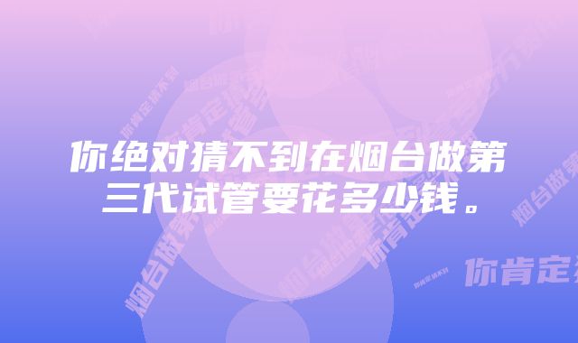 你绝对猜不到在烟台做第三代试管要花多少钱。