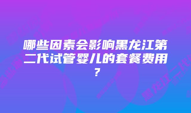 哪些因素会影响黑龙江第二代试管婴儿的套餐费用？